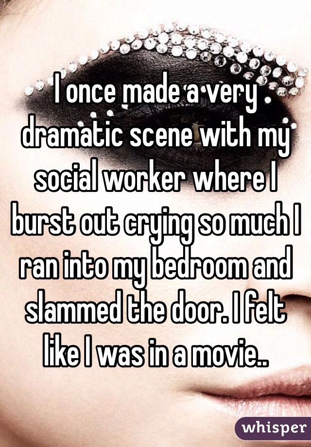 I once made a very dramatic scene with my social worker where I burst out crying so much I ran into my bedroom and slammed the door. I felt like I was in a movie..