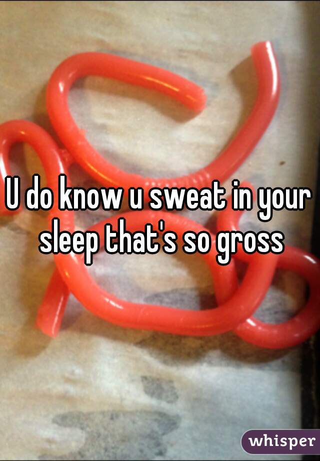 U do know u sweat in your sleep that's so gross
