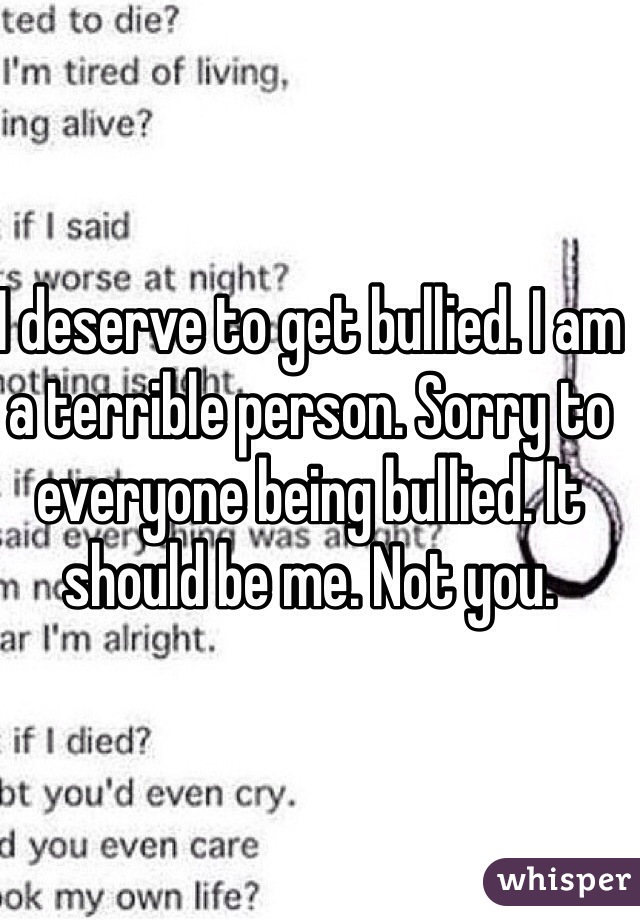 I deserve to get bullied. I am a terrible person. Sorry to everyone being bullied. It should be me. Not you.