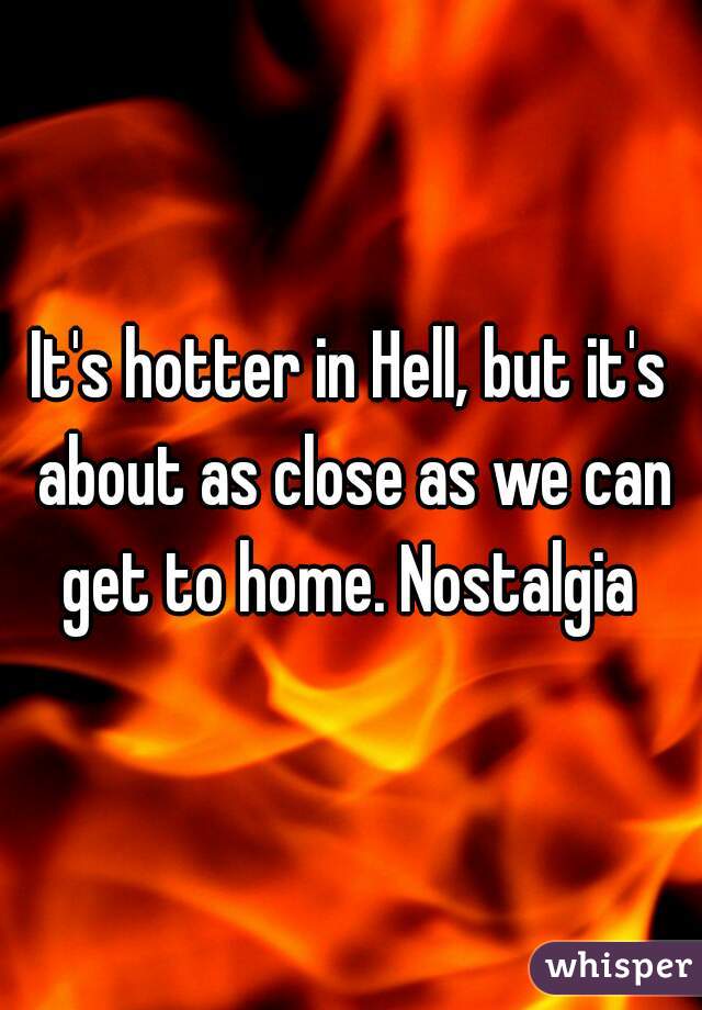 It's hotter in Hell, but it's about as close as we can get to home. Nostalgia 