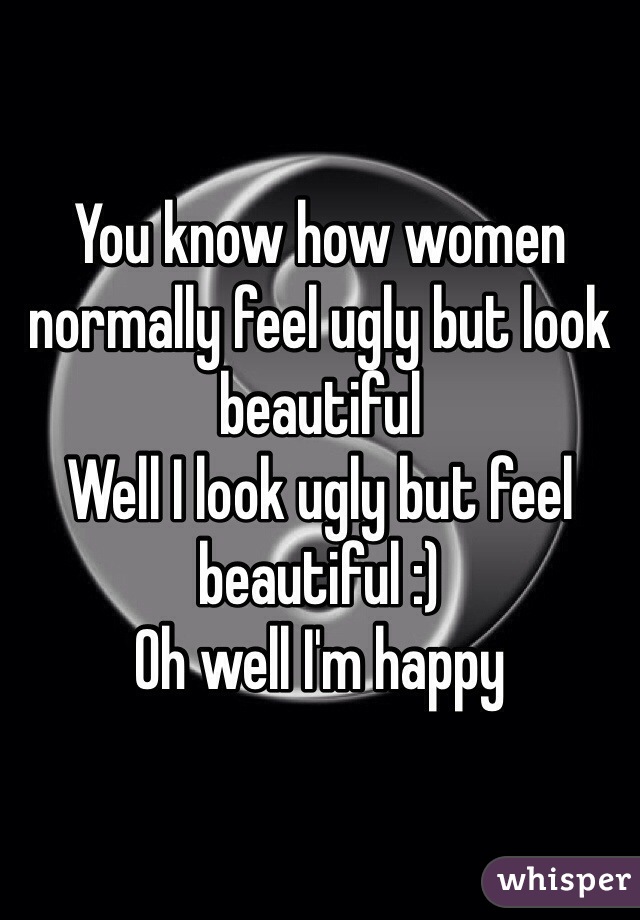 You know how women normally feel ugly but look beautiful 
Well I look ugly but feel beautiful :)
Oh well I'm happy