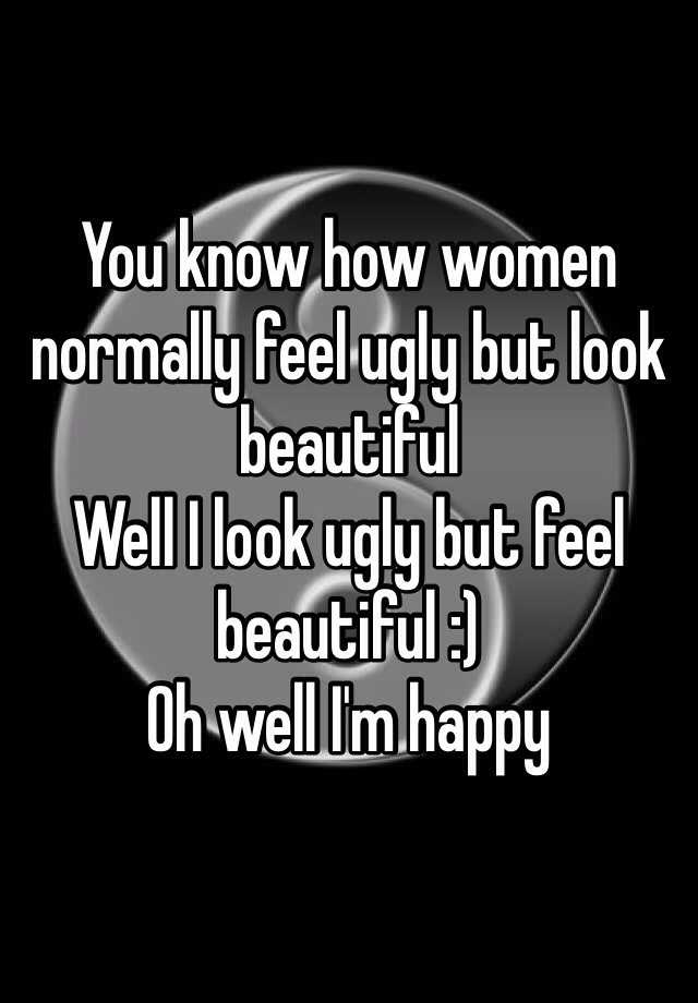 You know how women normally feel ugly but look beautiful 
Well I look ugly but feel beautiful :)
Oh well I'm happy