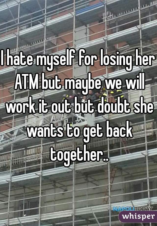 I hate myself for losing her ATM but maybe we will work it out but doubt she wants to get back together..