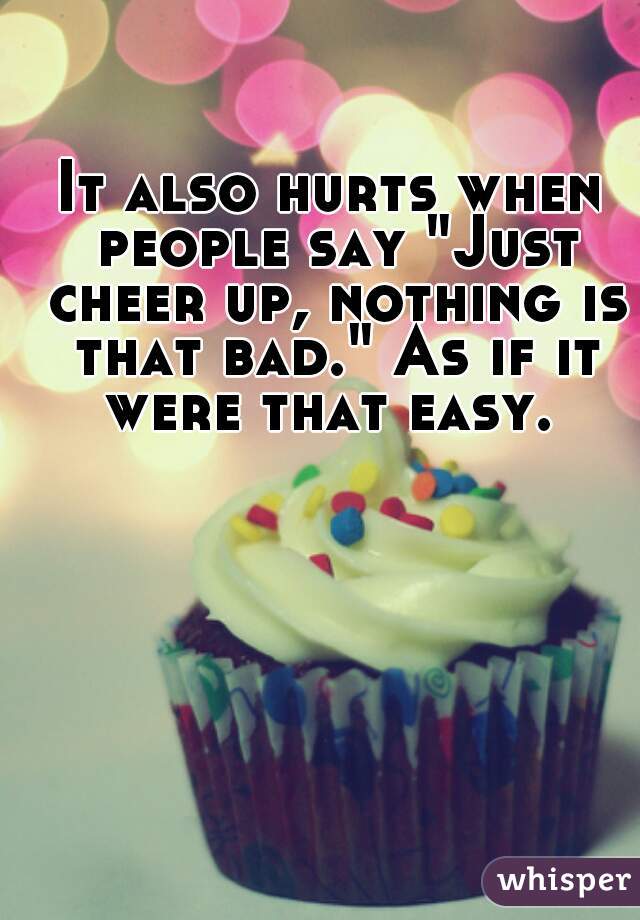 It also hurts when people say "Just cheer up, nothing is that bad." As if it were that easy. 