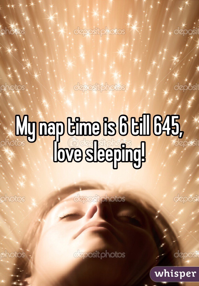 My nap time is 6 till 645, love sleeping!