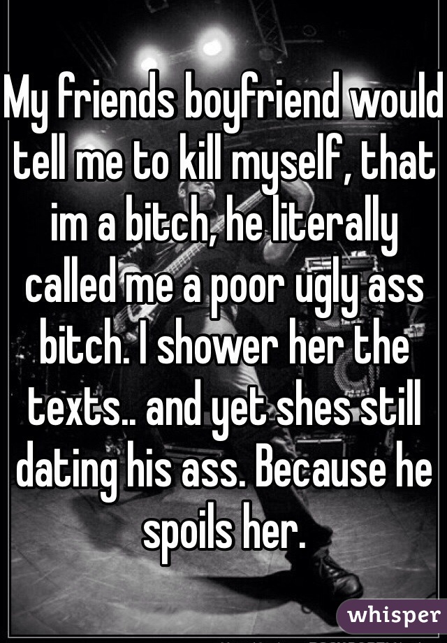 My friends boyfriend would tell me to kill myself, that im a bitch, he literally called me a poor ugly ass bitch. I shower her the texts.. and yet shes still dating his ass. Because he spoils her.