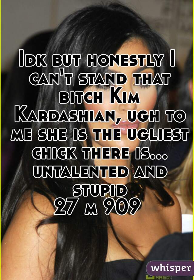 Idk but honestly I can't stand that bitch Kim Kardashian, ugh to me she is the ugliest chick there is... untalented and stupid
27 m 909