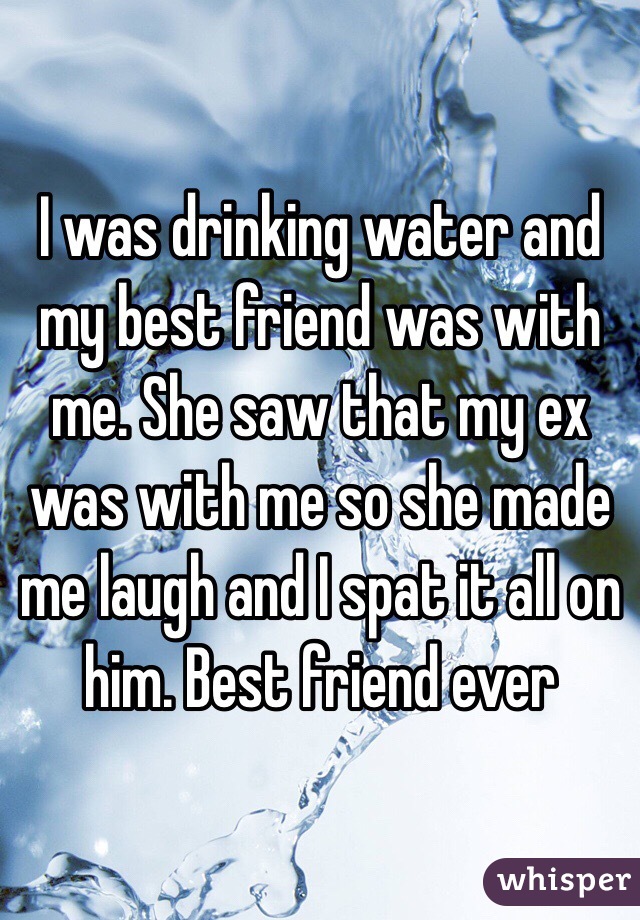 I was drinking water and my best friend was with me. She saw that my ex was with me so she made me laugh and I spat it all on him. Best friend ever