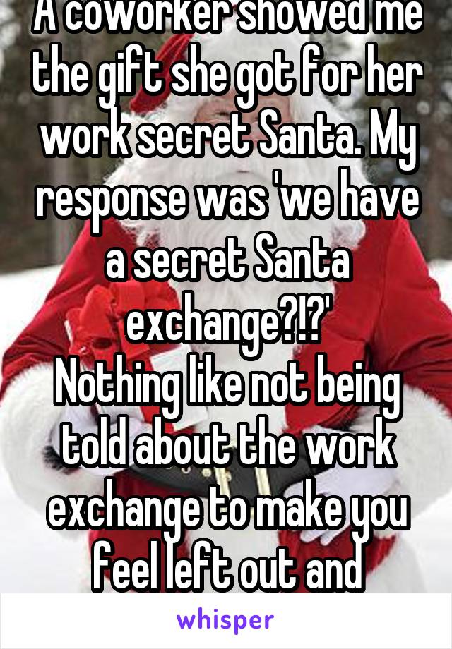 A coworker showed me the gift she got for her work secret Santa. My response was 'we have a secret Santa exchange?!?'
Nothing like not being told about the work exchange to make you feel left out and forgettable. 