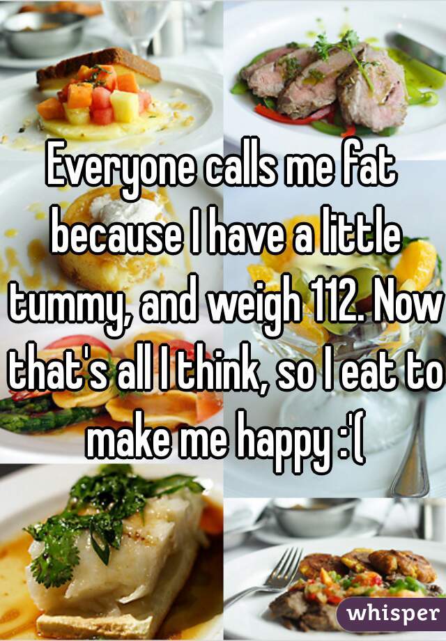 Everyone calls me fat because I have a little tummy, and weigh 112. Now that's all I think, so I eat to make me happy :'(