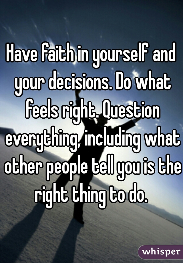 Have faith in yourself and your decisions. Do what feels right. Question everything, including what other people tell you is the right thing to do. 
