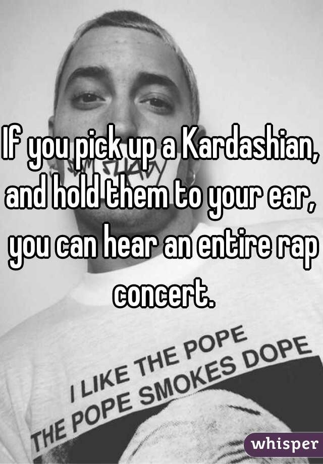 If you pick up a Kardashian, and hold them to your ear,  you can hear an entire rap concert.