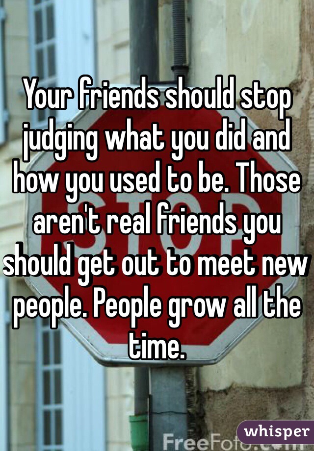 Your friends should stop judging what you did and how you used to be. Those aren't real friends you should get out to meet new people. People grow all the time. 