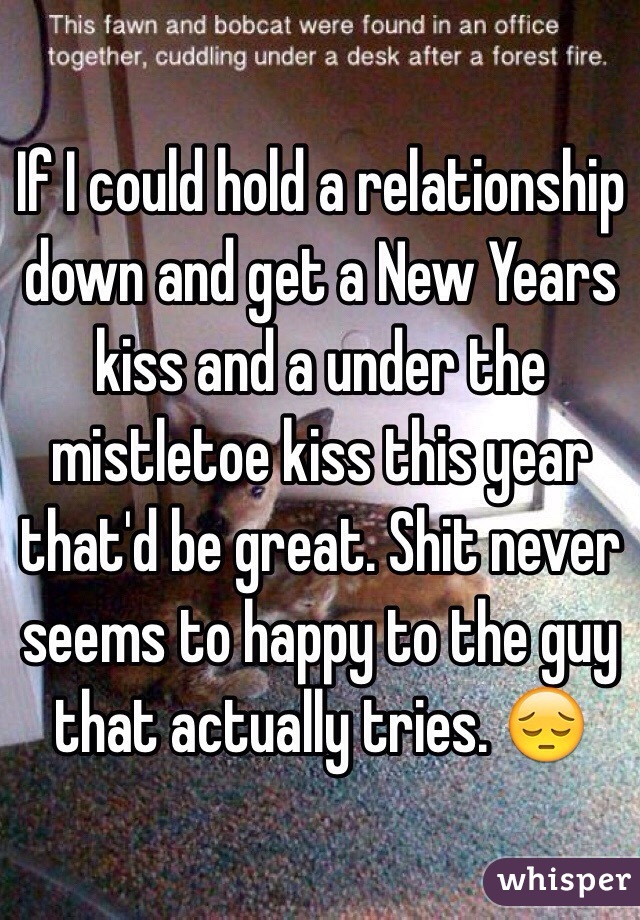 If I could hold a relationship down and get a New Years kiss and a under the mistletoe kiss this year that'd be great. Shit never seems to happy to the guy that actually tries. 😔