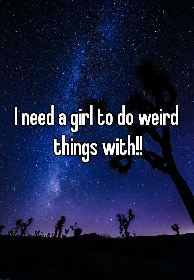 i-need-a-girl-to-do-weird-things-with