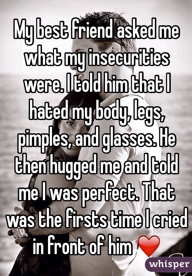 My best friend asked me what my insecurities were. I told him that I hated my body, legs, pimples, and glasses. He then hugged me and told me I was perfect. That was the firsts time I cried in front of him ❤️