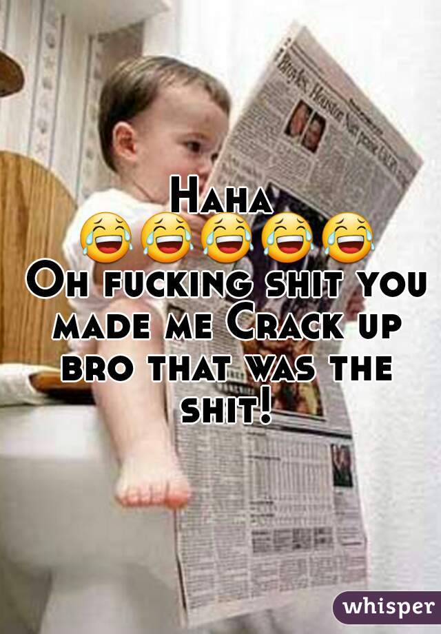 Haha 😂😂😂😂😂 Oh fucking shit you made me Crack up bro that was the shit!