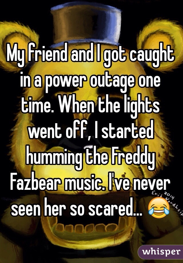 My friend and I got caught in a power outage one time. When the lights went off, I started humming the Freddy Fazbear music. I've never seen her so scared... 😂
