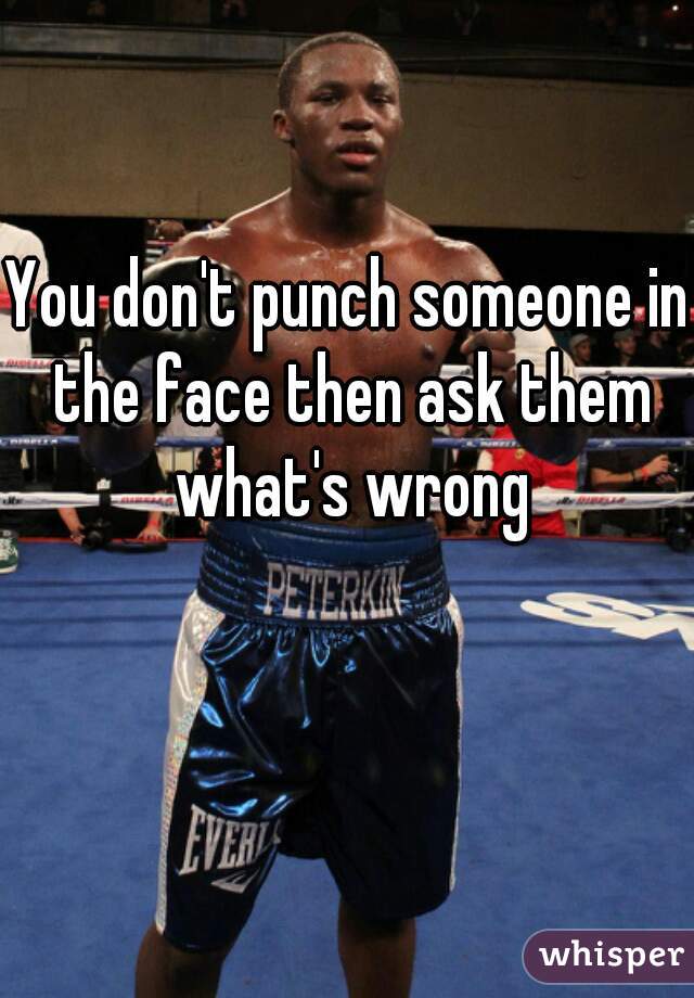 You Dont Punch Someone In The Face Then Ask Them Whats Wrong