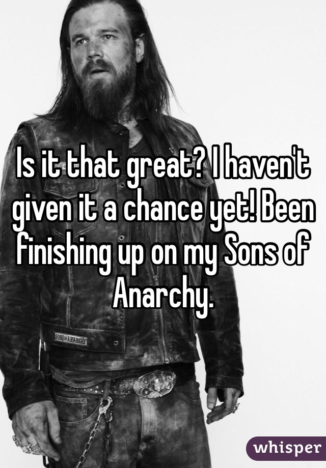 Is it that great? I haven't given it a chance yet! Been finishing up on my Sons of Anarchy.