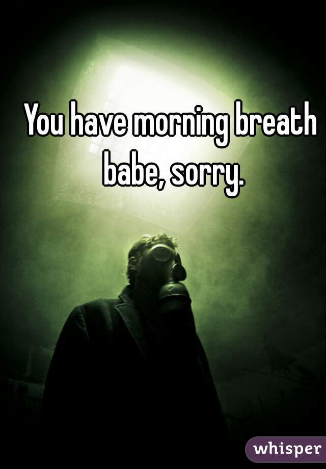 You have morning breath babe, sorry.