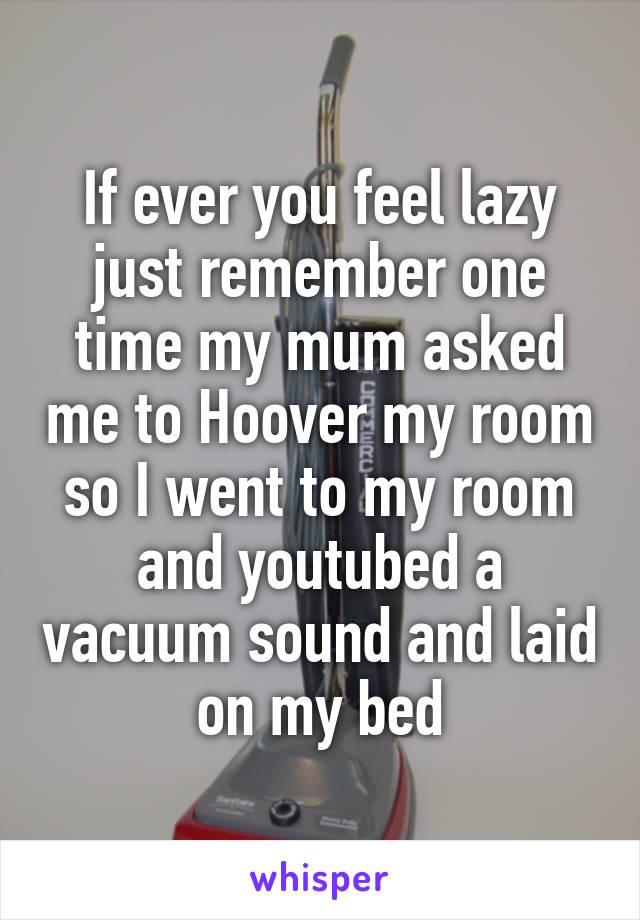 If ever you feel lazy just remember one time my mum asked me to Hoover my room so I went to my room and youtubed a vacuum sound and laid on my bed