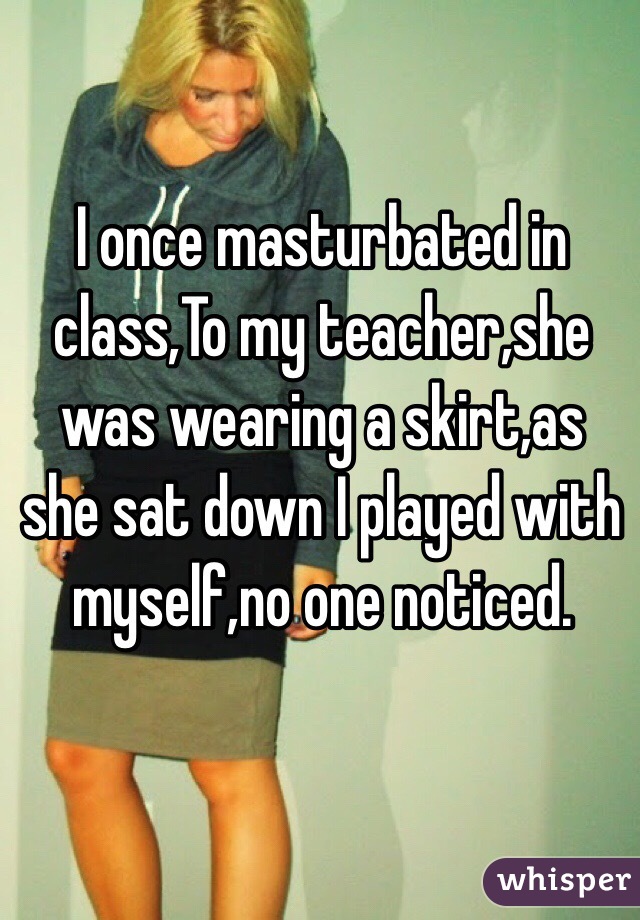 I once masturbated in class,To my teacher,she was wearing a skirt,as she sat down I played with myself,no one noticed.