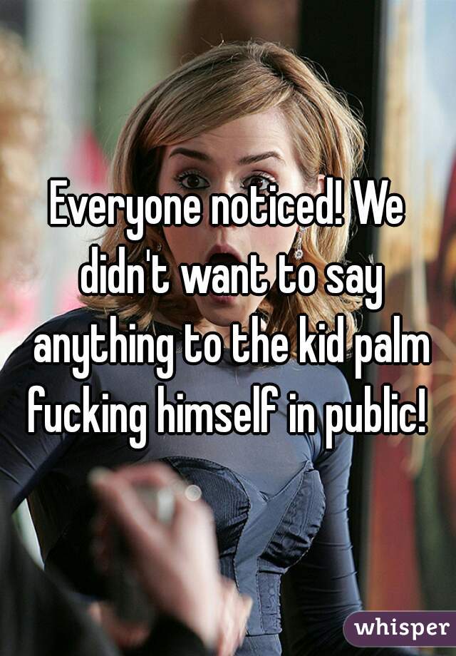 Everyone noticed! We didn't want to say anything to the kid palm fucking himself in public! 