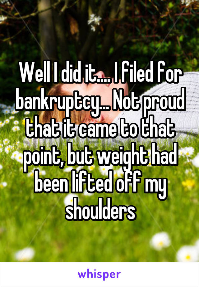 Well I did it.... I filed for bankruptcy... Not proud that it came to that point, but weight had been lifted off my shoulders