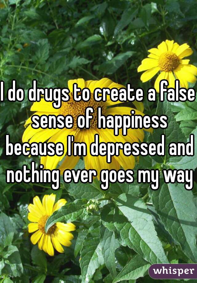 I do drugs to create a false sense of happiness because I'm depressed and nothing ever goes my way