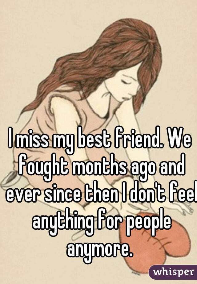 I miss my best friend. We fought months ago and ever since then I don't feel anything for people anymore. 