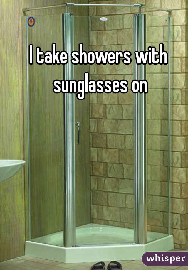 I take showers with sunglasses on