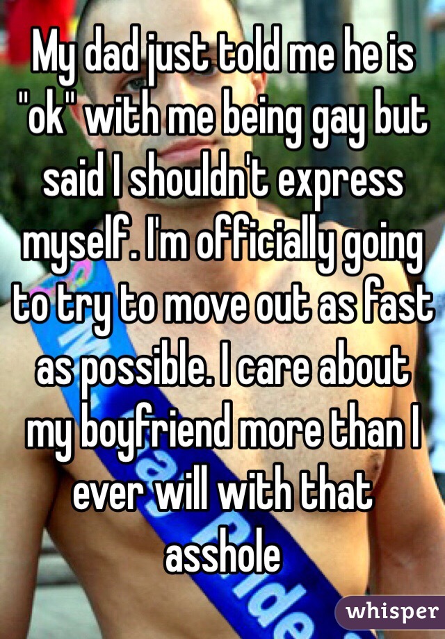 My dad just told me he is "ok" with me being gay but said I shouldn't express myself. I'm officially going to try to move out as fast as possible. I care about my boyfriend more than I ever will with that asshole