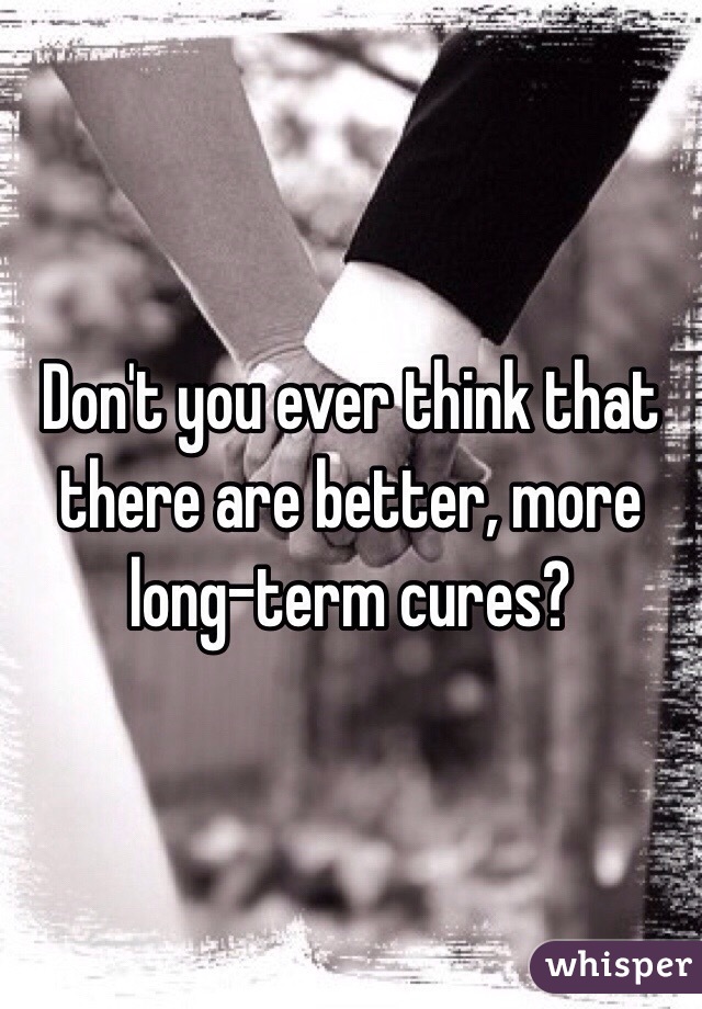 Don't you ever think that there are better, more long-term cures?