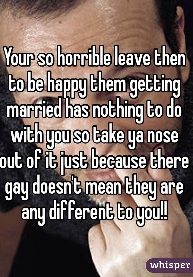 Your so horrible leave then to be happy them getting married has nothing to do with you so take ya nose out of it just because there gay doesn't mean they are any different to you!!
