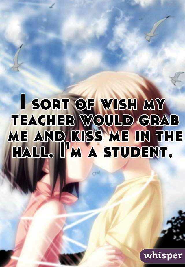 I sort of wish my teacher would grab me and kiss me in the hall. I'm a student. 