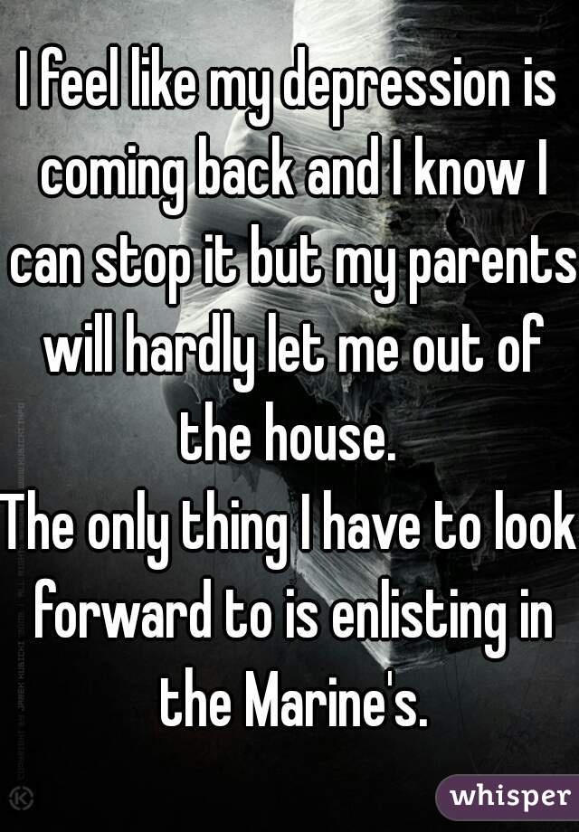 I feel like my depression is coming back and I know I can stop it but my parents will hardly let me out of the house. 
The only thing I have to look forward to is enlisting in the Marine's.