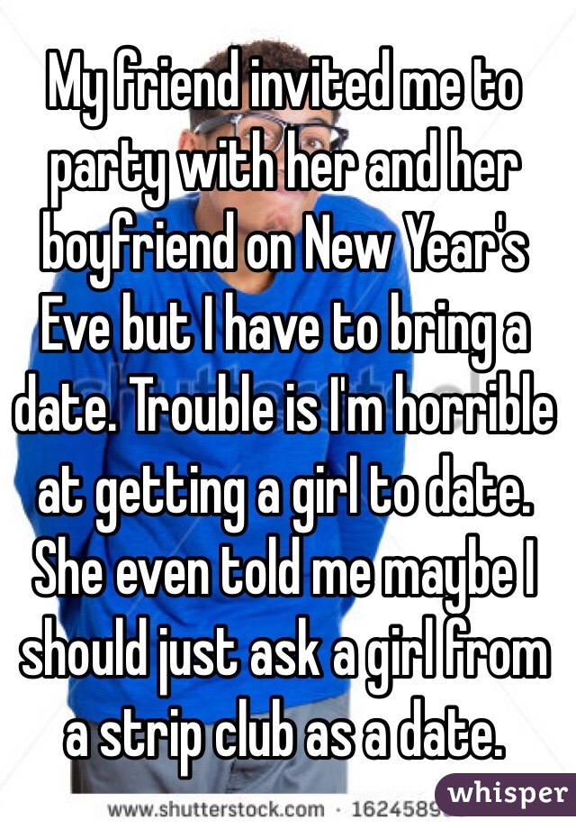 My friend invited me to party with her and her boyfriend on New Year's Eve but I have to bring a date. Trouble is I'm horrible at getting a girl to date. She even told me maybe I should just ask a girl from a strip club as a date.