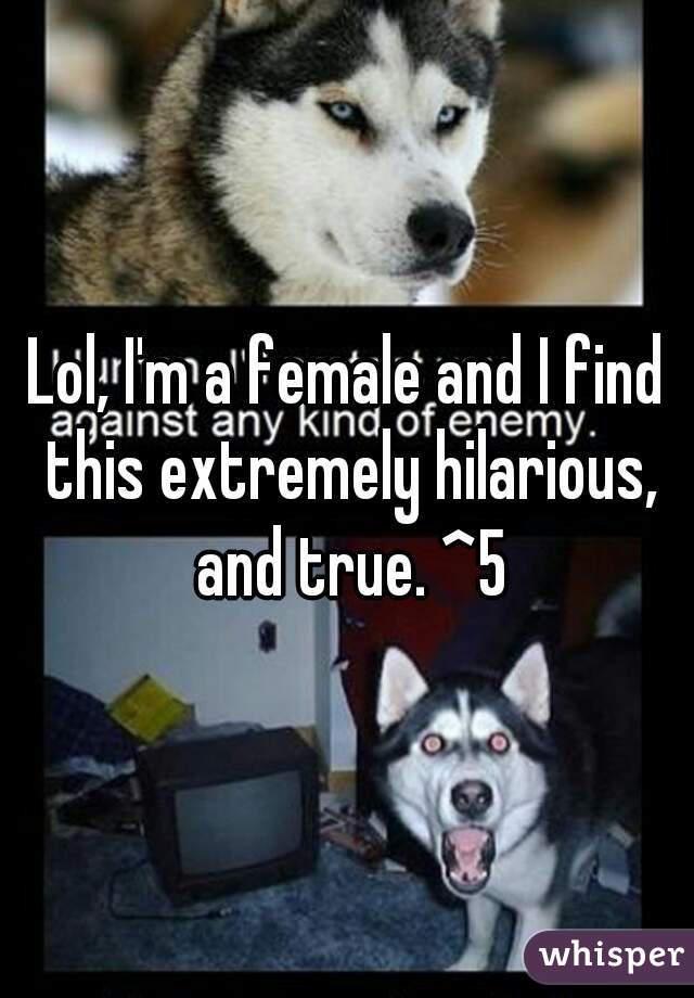 Lol, I'm a female and I find this extremely hilarious, and true. ^5