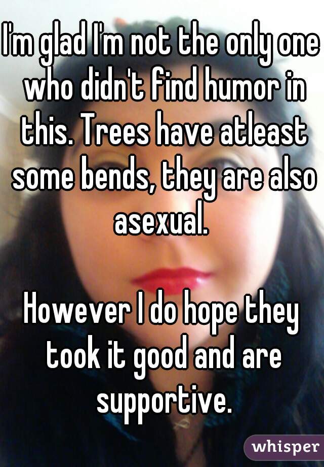 I'm glad I'm not the only one who didn't find humor in this. Trees have atleast some bends, they are also asexual. 

However I do hope they took it good and are supportive.