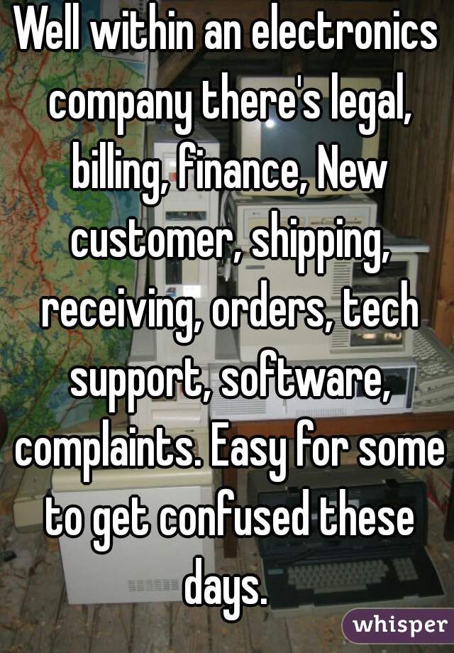 Well within an electronics company there's legal, billing, finance, New customer, shipping, receiving, orders, tech support, software, complaints. Easy for some to get confused these days. 