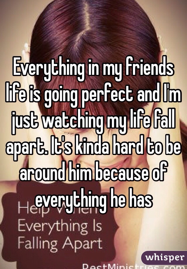 Everything in my friends life is going perfect and I'm just watching my life fall apart. It's kinda hard to be around him because of everything he has