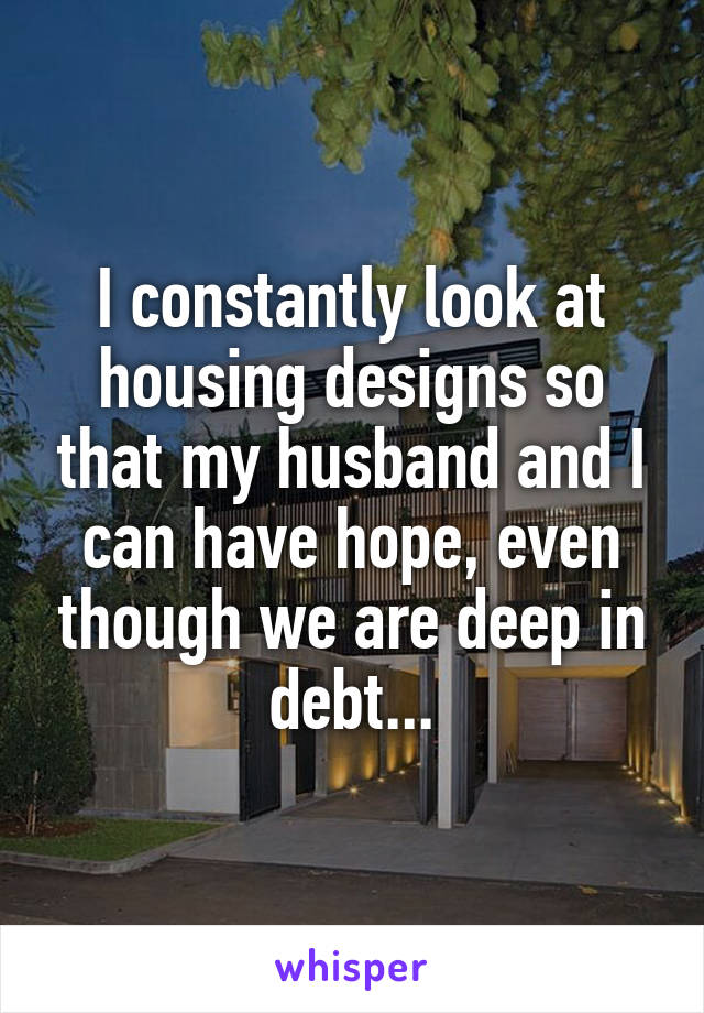 I constantly look at housing designs so that my husband and I can have hope, even though we are deep in debt...