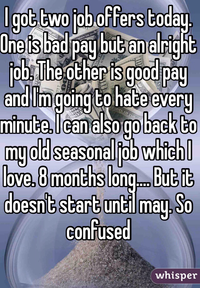 I got two job offers today. One is bad pay but an alright job. The other is good pay and I'm going to hate every minute. I can also go back to my old seasonal job which I love. 8 months long.... But it doesn't start until may. So confused 
