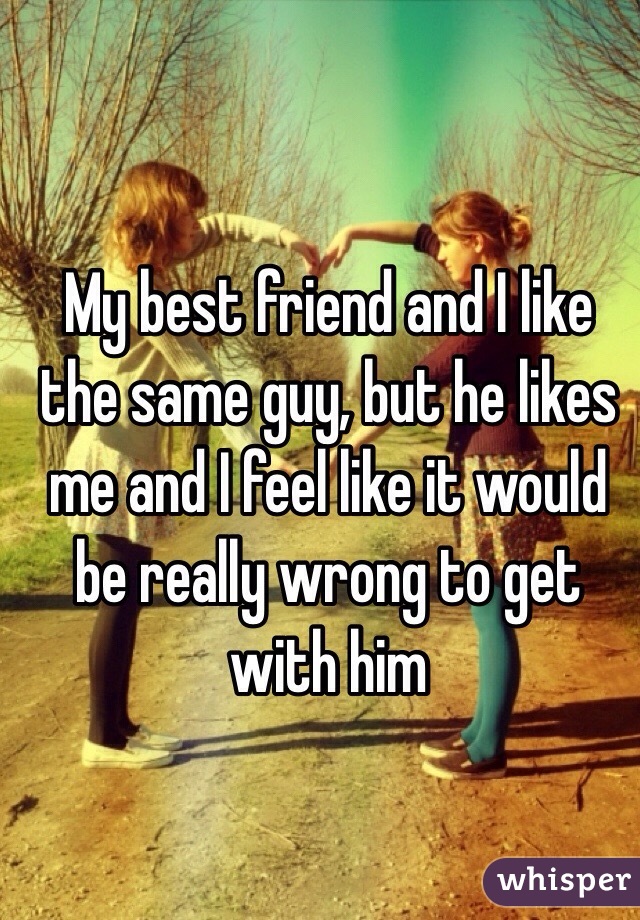My best friend and I like the same guy, but he likes me and I feel like it would be really wrong to get with him 