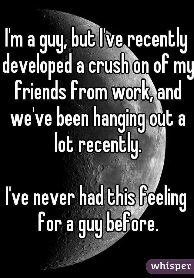 I'm a guy, but I've recently developed a crush on of my friends from work, and we've been hanging out a lot recently.

I've never had this feeling for a guy before.

