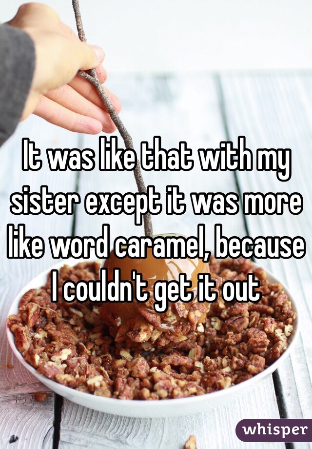 It was like that with my sister except it was more like word caramel, because I couldn't get it out