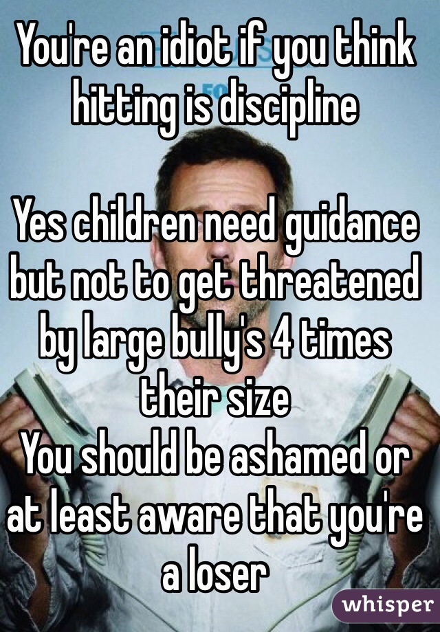 You're an idiot if you think hitting is discipline 

Yes children need guidance but not to get threatened by large bully's 4 times their size 
You should be ashamed or at least aware that you're a loser 