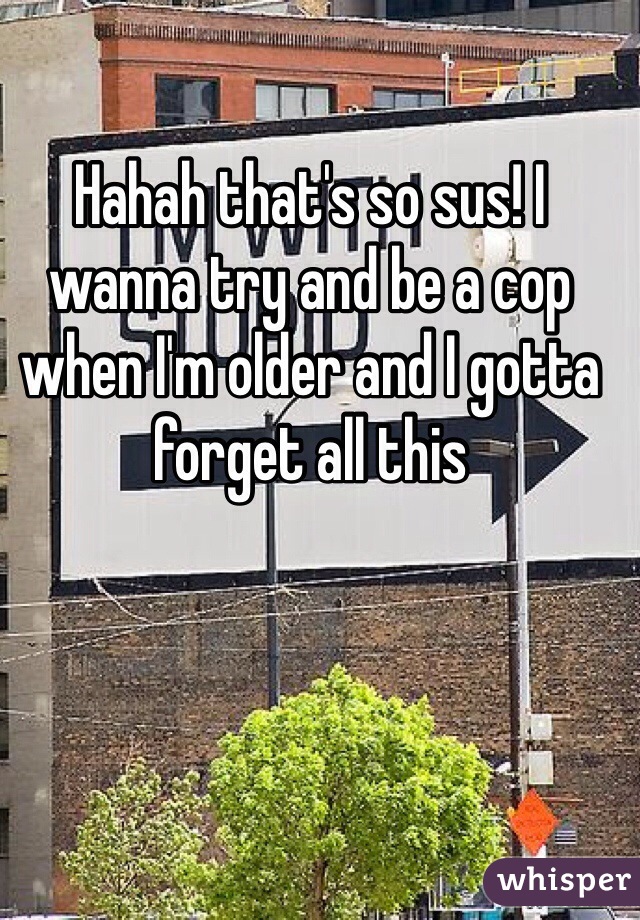 Hahah that's so sus! I wanna try and be a cop when I'm older and I gotta forget all this 