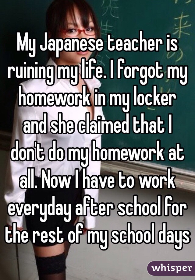 My Japanese teacher is ruining my life. I forgot my homework in my locker and she claimed that I don't do my homework at all. Now I have to work everyday after school for the rest of my school days
